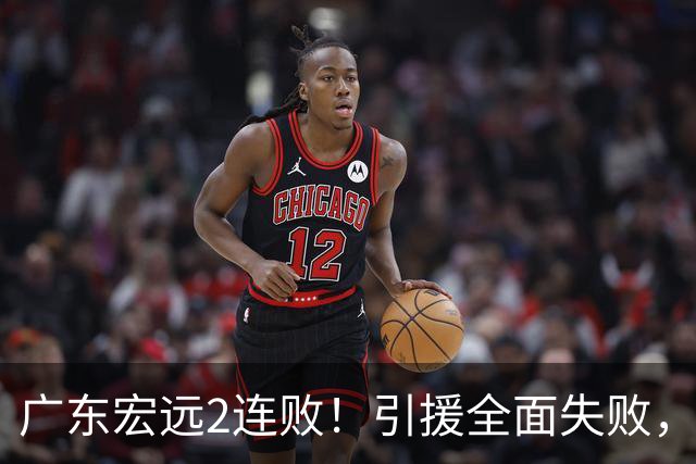 广东宏远2连败！引援全面失败，大外援1分，焦泊乔0篮板，恐面临保级！